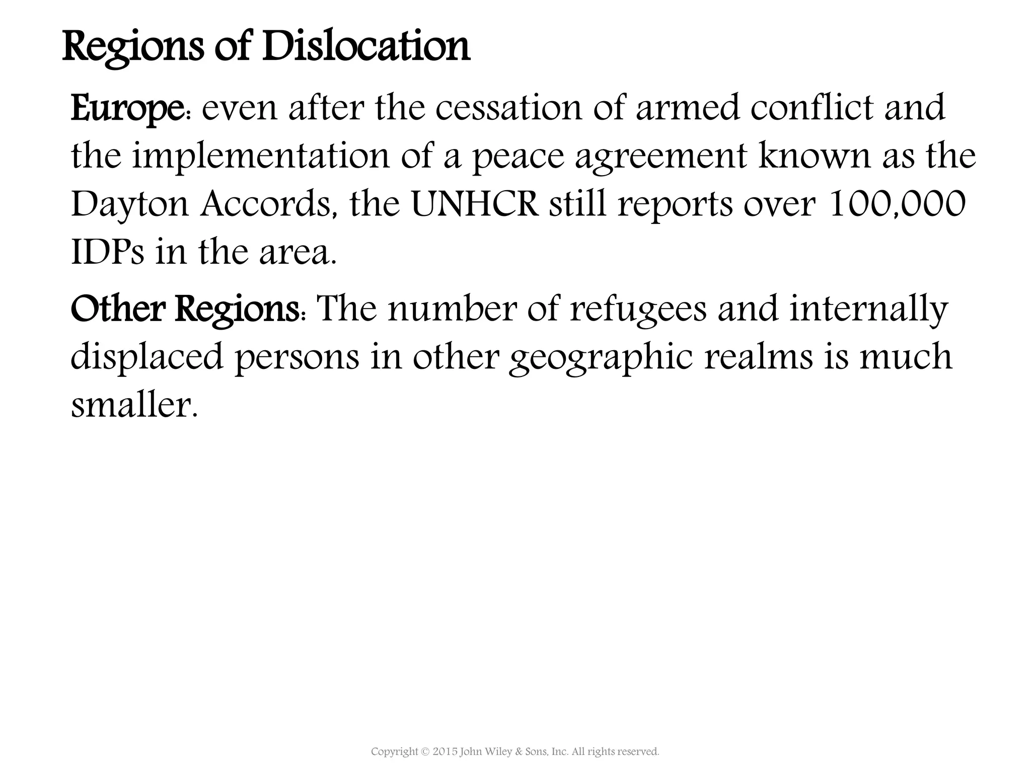Copyright © 2015 John Wiley & Sons, Inc. All rights reserved.
Regions of Dislocation
Europe: even after the cessation of armed conflict and
the implementation of a peace agreement known as the
Dayton Accords, the UNHCR still reports over 100,000
IDPs in the area.
Other Regions: The number of refugees and internally
displaced persons in other geographic realms is much
smaller.
 