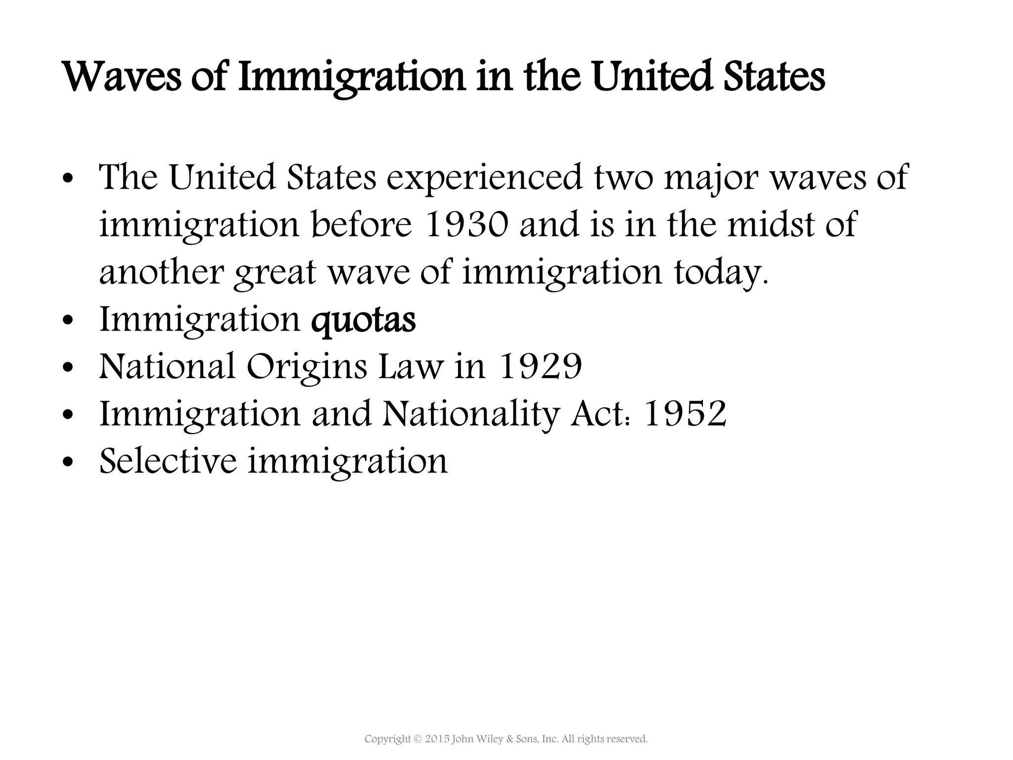 • The United States experienced two major waves of
immigration before 1930 and is in the midst of
another great wave of immigration today.
• Immigration quotas
• National Origins Law in 1929
• Immigration and Nationality Act: 1952
• Selective immigration
Copyright © 2015 John Wiley & Sons, Inc. All rights reserved.
Waves of Immigration in the United States
 