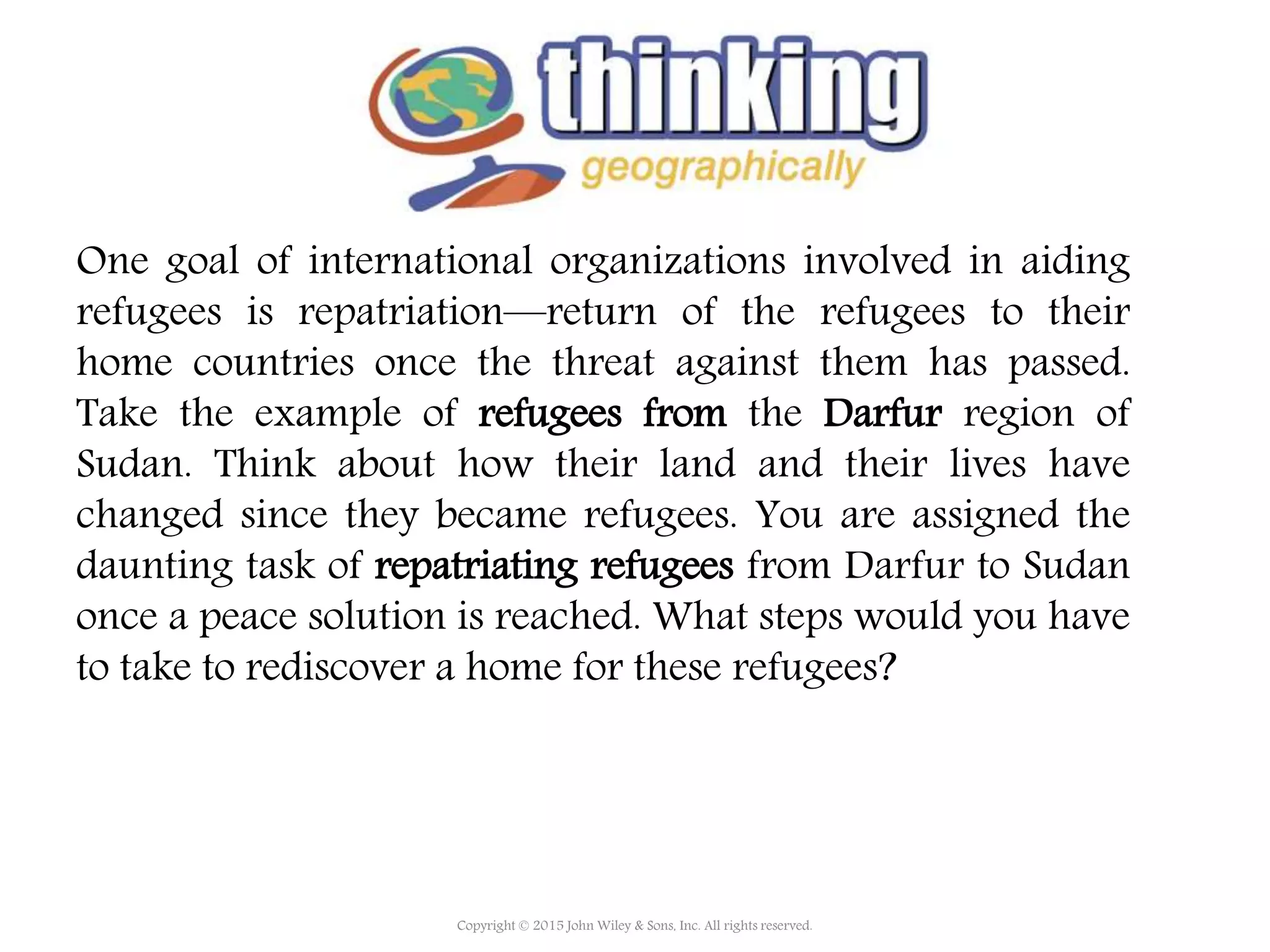 One goal of international organizations involved in aiding
refugees is repatriation—return of the refugees to their
home countries once the threat against them has passed.
Take the example of refugees from the Darfur region of
Sudan. Think about how their land and their lives have
changed since they became refugees. You are assigned the
daunting task of repatriating refugees from Darfur to Sudan
once a peace solution is reached. What steps would you have
to take to rediscover a home for these refugees?
Copyright © 2015 John Wiley & Sons, Inc. All rights reserved.
 