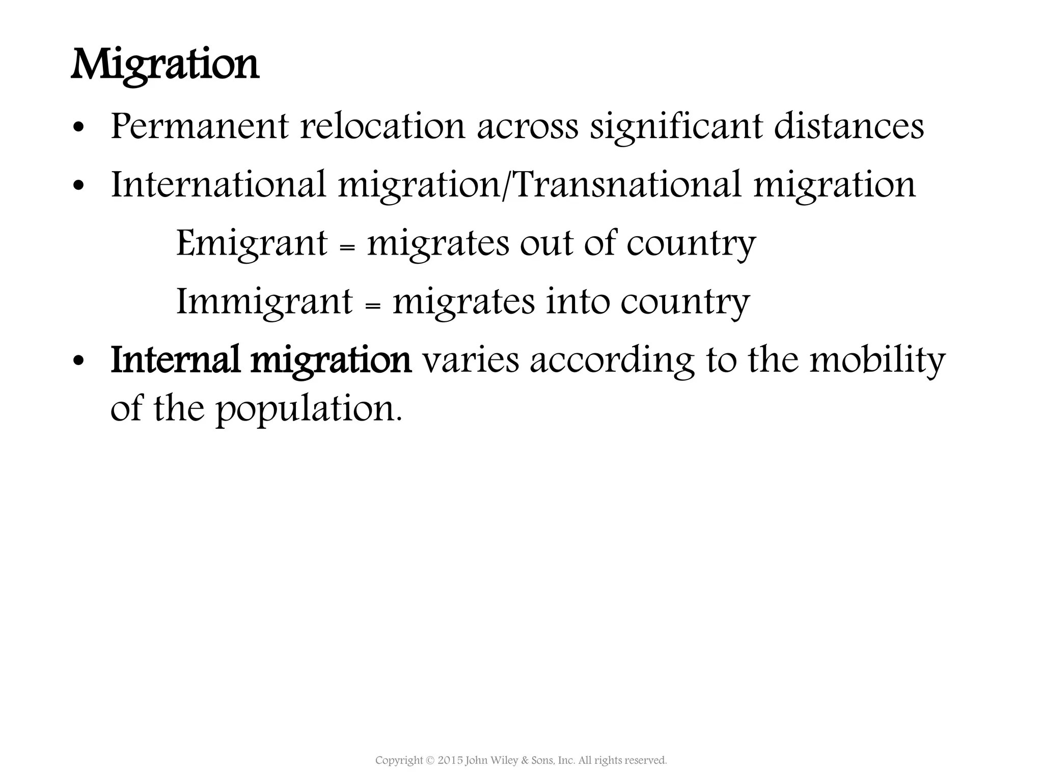 Migration
• Permanent relocation across significant distances
• International migration/Transnational migration
Emigrant = migrates out of country
Immigrant = migrates into country
• Internal migration varies according to the mobility
of the population.
Copyright © 2015 John Wiley & Sons, Inc. All rights reserved.
 