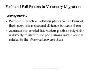 Gravity model:
• Predicts interaction between places on the basis of
their population size and distance between them
• Assumes that spatial interaction (such as migration)
is directly related to the populations and inversely
related to the distance between them
Copyright © 2015 John Wiley & Sons, Inc. All rights reserved.
Push and Pull Factors in Voluntary Migration
 