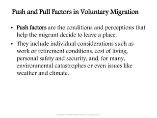 • Push factors are the conditions and perceptions that
help the migrant decide to leave a place.
• They include individual considerations such as
work or retirement conditions, cost of living,
personal safety and security, and, for many,
environmental catastrophes or even issues like
weather and climate.
Copyright © 2015 John Wiley & Sons, Inc. All rights reserved.
Push and Pull Factors in Voluntary Migration
 