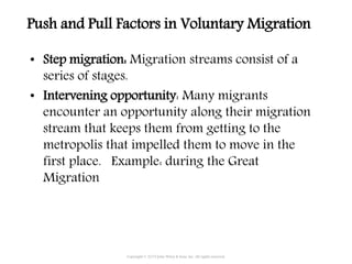 Copyright © 2015 John Wiley & Sons, Inc. All rights reserved.
• Step migration: Migration streams consist of a
series of stages.
• Intervening opportunity: Many migrants
encounter an opportunity along their migration
stream that keeps them from getting to the
metropolis that impelled them to move in the
first place. Example: during the Great
Migration
Push and Pull Factors in Voluntary Migration
 