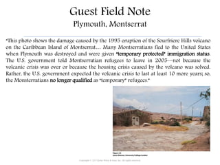 Guest Field Note
Plymouth, Montserrat
“This photo shows the damage caused by the 1995 eruption of the Sourfriere Hills volcano
on the Caribbean Island of Montserrat… Many Montserratians fled to the United States
when Plymouth was destroyed and were given “temporary protected” immigration status.
The U.S. government told Montserratian refugees to leave in 2005—not because the
volcanic crisis was over or because the housing crisis caused by the volcano was solved.
Rather, the U.S. government expected the volcanic crisis to last at least 10 more years; so,
the Monsterratians no longer qualified as “temporary” refugees.”
Copyright © 2015 John Wiley & Sons, Inc. All rights reserved.
 