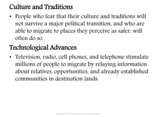 Culture and Traditions
• People who fear that their culture and traditions will
not survive a major political transition, and who are
able to migrate to places they perceive as safer, will
often do so.
Technological Advances
• Television, radio, cell phones, and telephone stimulate
millions of people to migrate by relaying information
about relatives, opportunities, and already established
communities in destination lands.
Copyright © 2015 John Wiley & Sons, Inc. All rights reserved.
 