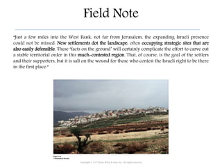 Field Note
“Just a few miles into the West Bank, not far from Jerusalem, the expanding Israeli presence
could not be missed. New settlements dot the landscape, often occupying strategic sites that are
also easily defensible. These ‘facts on the ground’ will certainly complicate the effort to carve out
a stable territorial order in this much-contested region. That, of course, is the goal of the settlers
and their supporters, but it is salt on the wound for those who contest the Israeli right to be there
in the first place.”
Copyright © 2015 John Wiley & Sons, Inc. All rights reserved.
 