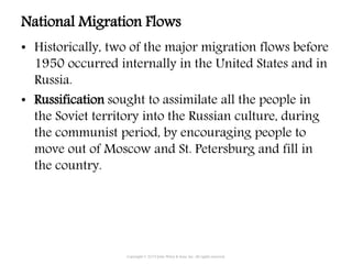 National Migration Flows
• Historically, two of the major migration flows before
1950 occurred internally in the United States and in
Russia.
• Russification sought to assimilate all the people in
the Soviet territory into the Russian culture, during
the communist period, by encouraging people to
move out of Moscow and St. Petersburg and fill in
the country.
Copyright © 2015 John Wiley & Sons, Inc. All rights reserved.
 