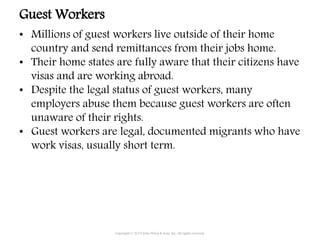 Guest Workers
• Millions of guest workers live outside of their home
country and send remittances from their jobs home.
• Their home states are fully aware that their citizens have
visas and are working abroad.
• Despite the legal status of guest workers, many
employers abuse them because guest workers are often
unaware of their rights.
• Guest workers are legal, documented migrants who have
work visas, usually short term.
Copyright © 2015 John Wiley & Sons, Inc. All rights reserved.
 
