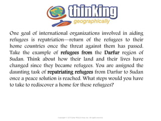 One goal of international organizations involved in aiding
refugees is repatriation—return of the refugees to their
home countries once the threat against them has passed.
Take the example of refugees from the Darfur region of
Sudan. Think about how their land and their lives have
changed since they became refugees. You are assigned the
daunting task of repatriating refugees from Darfur to Sudan
once a peace solution is reached. What steps would you have
to take to rediscover a home for these refugees?
Copyright © 2015 John Wiley & Sons, Inc. All rights reserved.
 