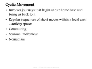 Cyclic Movement
• Involves journeys that begin at our home base and
bring us back to it
• Regular sequences of short moves within a local area
= activity spaces
• Commuting
• Seasonal movement
• Nomadism
Copyright © 2015 John Wiley & Sons, Inc. All rights reserved.
 