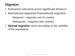 Migration
• Permanent relocation across significant distances
• International migration/Transnational migration
Emigrant = migrates out of country
Immigrant = migrates into country
• Internal migration varies according to the mobility
of the population.
Copyright © 2015 John Wiley & Sons, Inc. All rights reserved.
 