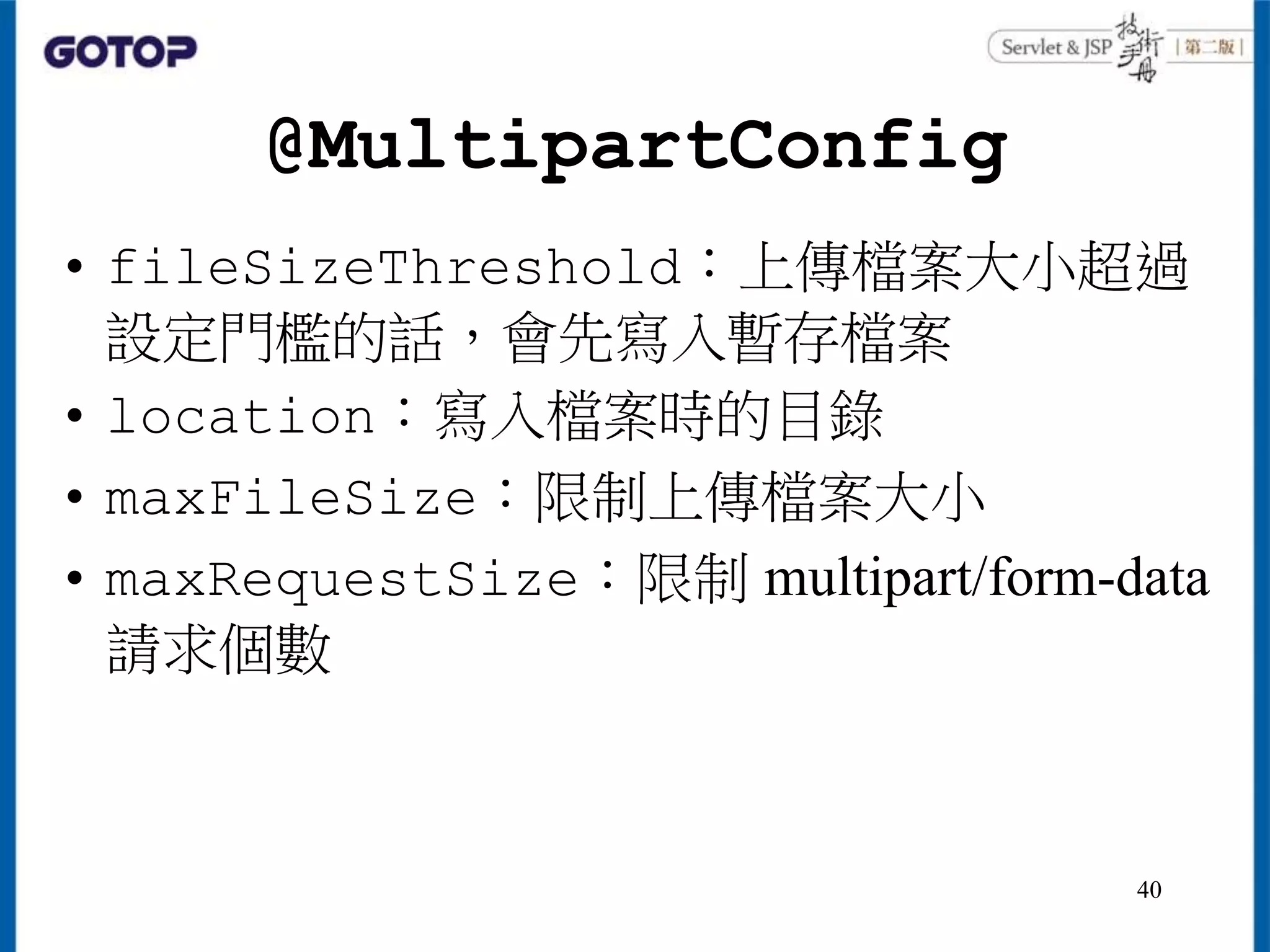 @MultipartConfig
• fileSizeThreshold：上傳檔案大小超過
設定門檻的話，會先寫入暫存檔案
• location：寫入檔案時的目錄
• maxFileSize：限制上傳檔案大小
• maxRequestSize：限制 multipart/form-data
請求個數
40
 