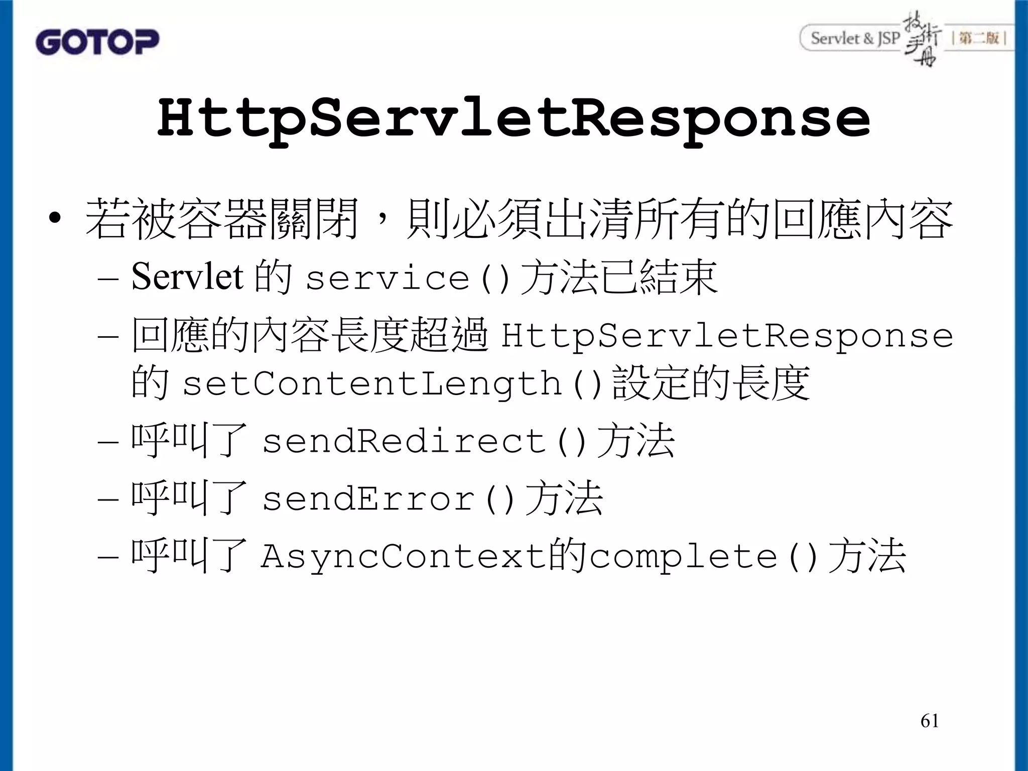 HttpServletResponse
• 若被容器關閉，則必須出清所有的回應內容
– Servlet 的 service()方法已結束
– 回應的內容長度超過 HttpServletResponse
的 setContentLength()設定的長度
– 呼叫了 sendRedirect()方法
– 呼叫了 sendError()方法
– 呼叫了 AsyncContext的complete()方法
61
 
