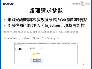處理請求參數
• 未經過濾的請求參數值形成 Web 網站的弱點
• 引發各種可能注入（Injection）攻擊可能性
name=%3Cscript%3Ealert(%27Attack%27)%3C/script%3E
name=<script>alert('Atack')</script>
18
 