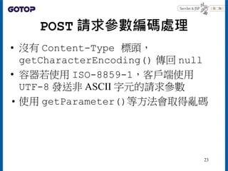 POST 請求參數編碼處理
• 沒有 Content-Type 標頭，
getCharacterEncoding() 傳回 null
• 容器若使用 ISO-8859-1，客戶端使用
UTF-8 發送非 ASCII 字元的請求參數
• 使用 getParameter()等方法會取得亂碼
23
 