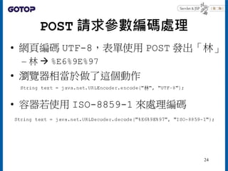 POST 請求參數編碼處理
• 網頁編碼 UTF-8，表單使用 POST 發出「林」
– 林  %E6%9E%97
• 瀏覽器相當於做了這個動作
• 容器若使用 ISO-8859-1 來處理編碼
24
 
