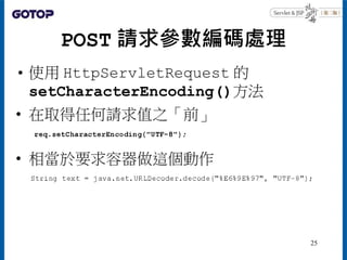 POST 請求參數編碼處理
• 使用 HttpServletRequest 的
setCharacterEncoding()方法
• 在取得任何請求值之「前」
• 相當於要求容器做這個動作
25
 