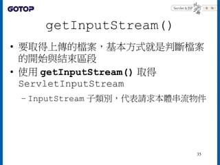 getInputStream()
• 要取得上傳的檔案，基本方式就是判斷檔案
的開始與結束區段
• 使用 getInputStream() 取得
ServletInputStream
– InputStream 子類別，代表請求本體串流物件
35
 