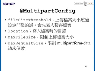 @MultipartConfig
• fileSizeThreshold：上傳檔案大小超過
設定門檻的話，會先寫入暫存檔案
• location：寫入檔案時的目錄
• maxFileSize：限制上傳檔案大小
• maxRequestSize：限制 multipart/form-data
請求個數
40
 