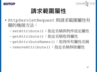 請求範圍屬性
• HttpServletRequest 與請求範圍屬性有
關的幾個方法：
– setAttribute()：指定名稱與物件設定屬性
– getAttribute()：指定名稱取得屬性
– getAttributeNames()：取得所有屬性名稱
– removeAttribute()：指定名稱移除屬性
47
 