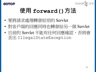 使用 forward()方法
• 要將請求處理轉發給別的 Servlet
• 對客戶端的回應同時也轉發給另一個 Servlet
• 目前的 Servlet 不能有任何回應確認，否則會
丟出 IllegalStateException
51
 