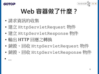 Web 容器做了什麼？
• 請求資訊的收集
• 建立 HttpServletRequest 物件
• 建立 HttpServletResponse 物件
• 輸出 HTTP 回應之轉換
• 銷毀、回收 HttpServletRequest 物件
• 銷毀、回收 HttpServletResponse 物件
• ...
6
 
