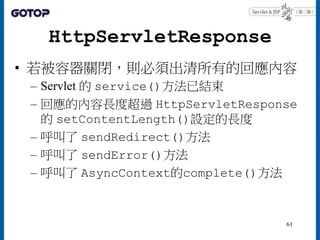 HttpServletResponse
• 若被容器關閉，則必須出清所有的回應內容
– Servlet 的 service()方法已結束
– 回應的內容長度超過 HttpServletResponse
的 setContentLength()設定的長度
– 呼叫了 sendRedirect()方法
– 呼叫了 sendError()方法
– 呼叫了 AsyncContext的complete()方法
61
 