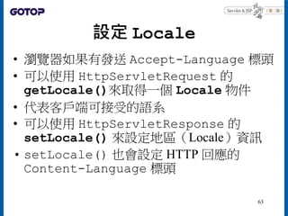 設定 Locale
• 瀏覽器如果有發送 Accept-Language 標頭
• 可以使用 HttpServletRequest 的
getLocale()來取得一個 Locale 物件
• 代表客戶端可接受的語系
• 可以使用 HttpServletResponse 的
setLocale() 來設定地區（Locale）資訊
• setLocale() 也會設定 HTTP 回應的
Content-Language 標頭
63
 