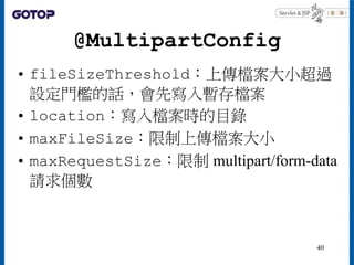 @MultipartConfig
• fileSizeThreshold：上傳檔案大小超過
設定門檻的話，會先寫入暫存檔案
• location：寫入檔案時的目錄
• maxFileSize：限制上傳檔案大小
• maxRequestSize：...