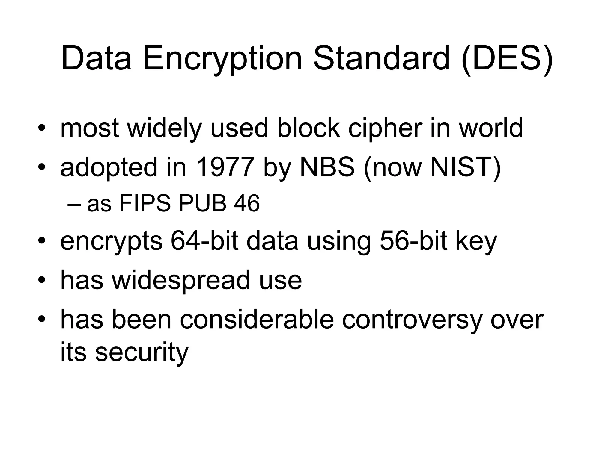 Data Encryption Standard (DES)
• most widely used block cipher in world
• adopted in 1977 by NBS (now NIST)
– as FIPS PUB 46
• encrypts 64-bit data using 56-bit key
• has widespread use
• has been considerable controversy over
its security
 
