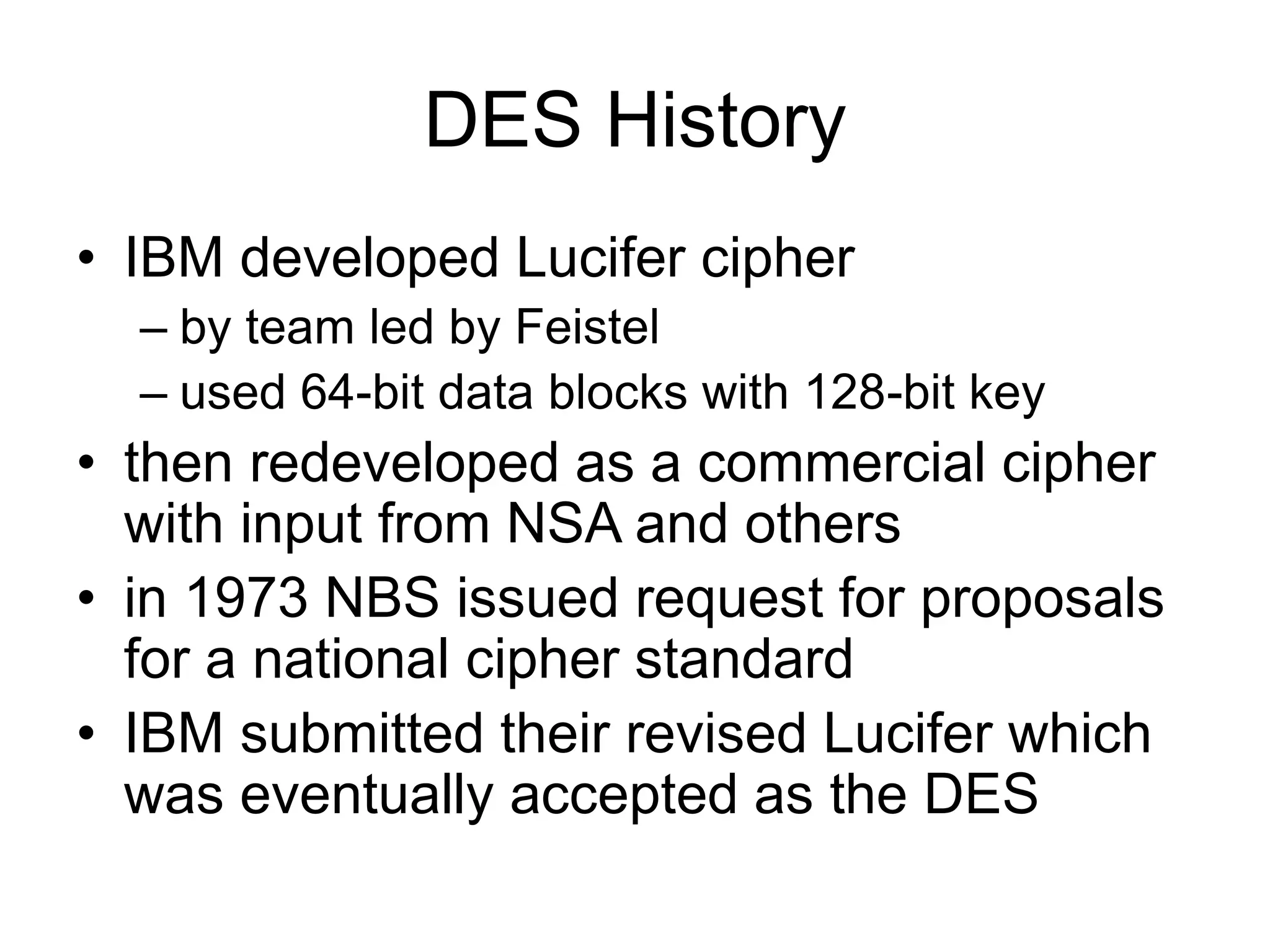 DES History
• IBM developed Lucifer cipher
– by team led by Feistel
– used 64-bit data blocks with 128-bit key
• then redeveloped as a commercial cipher
with input from NSA and others
• in 1973 NBS issued request for proposals
for a national cipher standard
• IBM submitted their revised Lucifer which
was eventually accepted as the DES
 