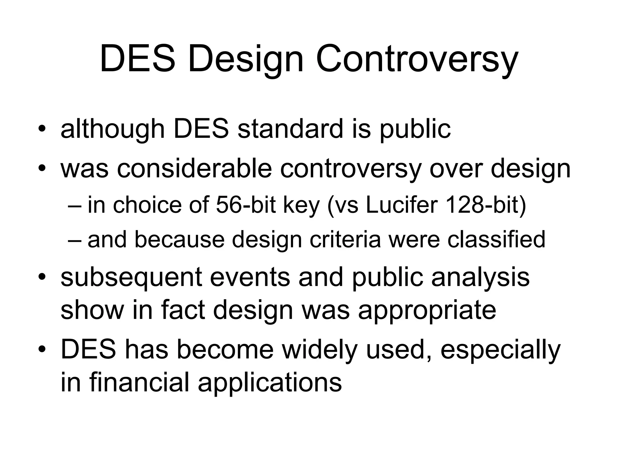 DES Design Controversy
• although DES standard is public
• was considerable controversy over design
– in choice of 56-bit key (vs Lucifer 128-bit)
– and because design criteria were classified
• subsequent events and public analysis
show in fact design was appropriate
• DES has become widely used, especially
in financial applications
 