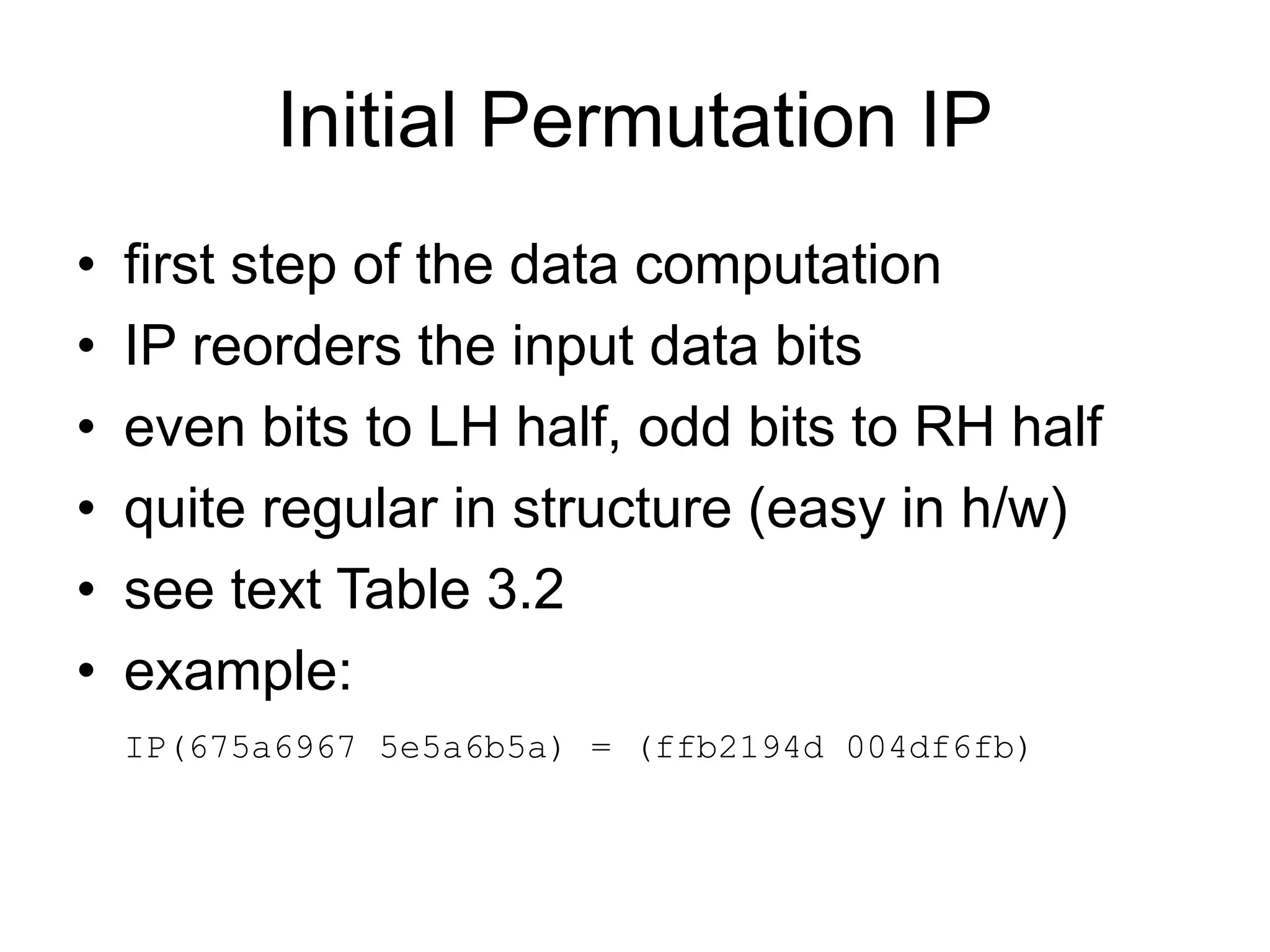 Initial Permutation IP
• first step of the data computation
• IP reorders the input data bits
• even bits to LH half, odd bits to RH half
• quite regular in structure (easy in h/w)
• see text Table 3.2
• example:
IP(675a6967 5e5a6b5a) = (ffb2194d 004df6fb)
 