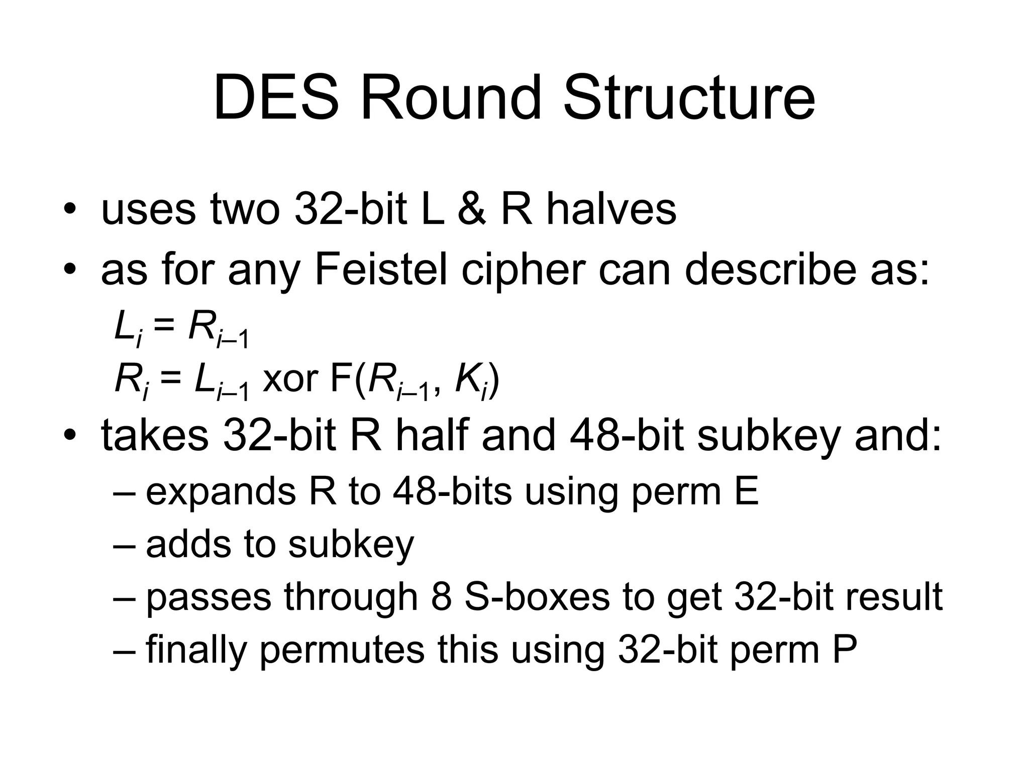 DES Round Structure
• uses two 32-bit L & R halves
• as for any Feistel cipher can describe as:
Li = Ri–1
Ri = Li–1 xor F(Ri–1, Ki)
• takes 32-bit R half and 48-bit subkey and:
– expands R to 48-bits using perm E
– adds to subkey
– passes through 8 S-boxes to get 32-bit result
– finally permutes this using 32-bit perm P
 