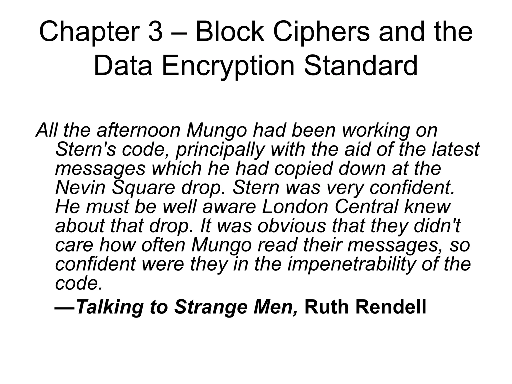 Chapter 3 – Block Ciphers and the
Data Encryption Standard
All the afternoon Mungo had been working on
Stern's code, principally with the aid of the latest
messages which he had copied down at the
Nevin Square drop. Stern was very confident.
He must be well aware London Central knew
about that drop. It was obvious that they didn't
care how often Mungo read their messages, so
confident were they in the impenetrability of the
code.
—Talking to Strange Men, Ruth Rendell
 