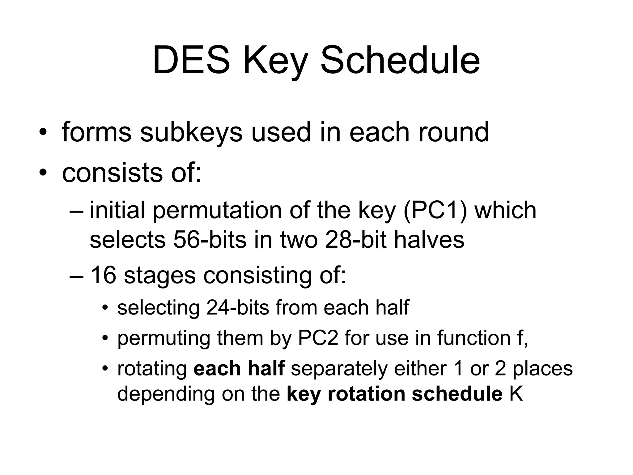 DES Key Schedule
• forms subkeys used in each round
• consists of:
– initial permutation of the key (PC1) which
selects 56-bits in two 28-bit halves
– 16 stages consisting of:
• selecting 24-bits from each half
• permuting them by PC2 for use in function f,
• rotating each half separately either 1 or 2 places
depending on the key rotation schedule K
 