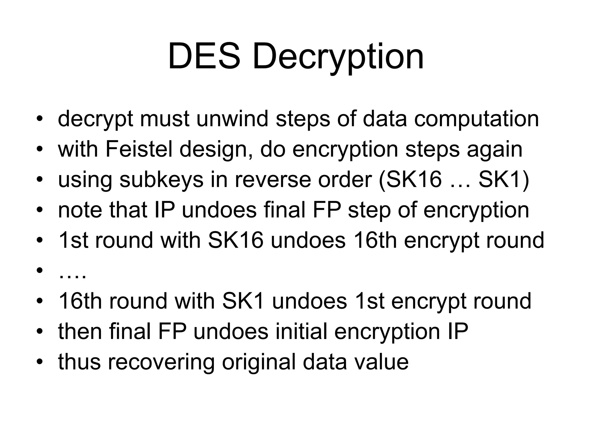 DES Decryption
• decrypt must unwind steps of data computation
• with Feistel design, do encryption steps again
• using subkeys in reverse order (SK16 … SK1)
• note that IP undoes final FP step of encryption
• 1st round with SK16 undoes 16th encrypt round
• ….
• 16th round with SK1 undoes 1st encrypt round
• then final FP undoes initial encryption IP
• thus recovering original data value
 
