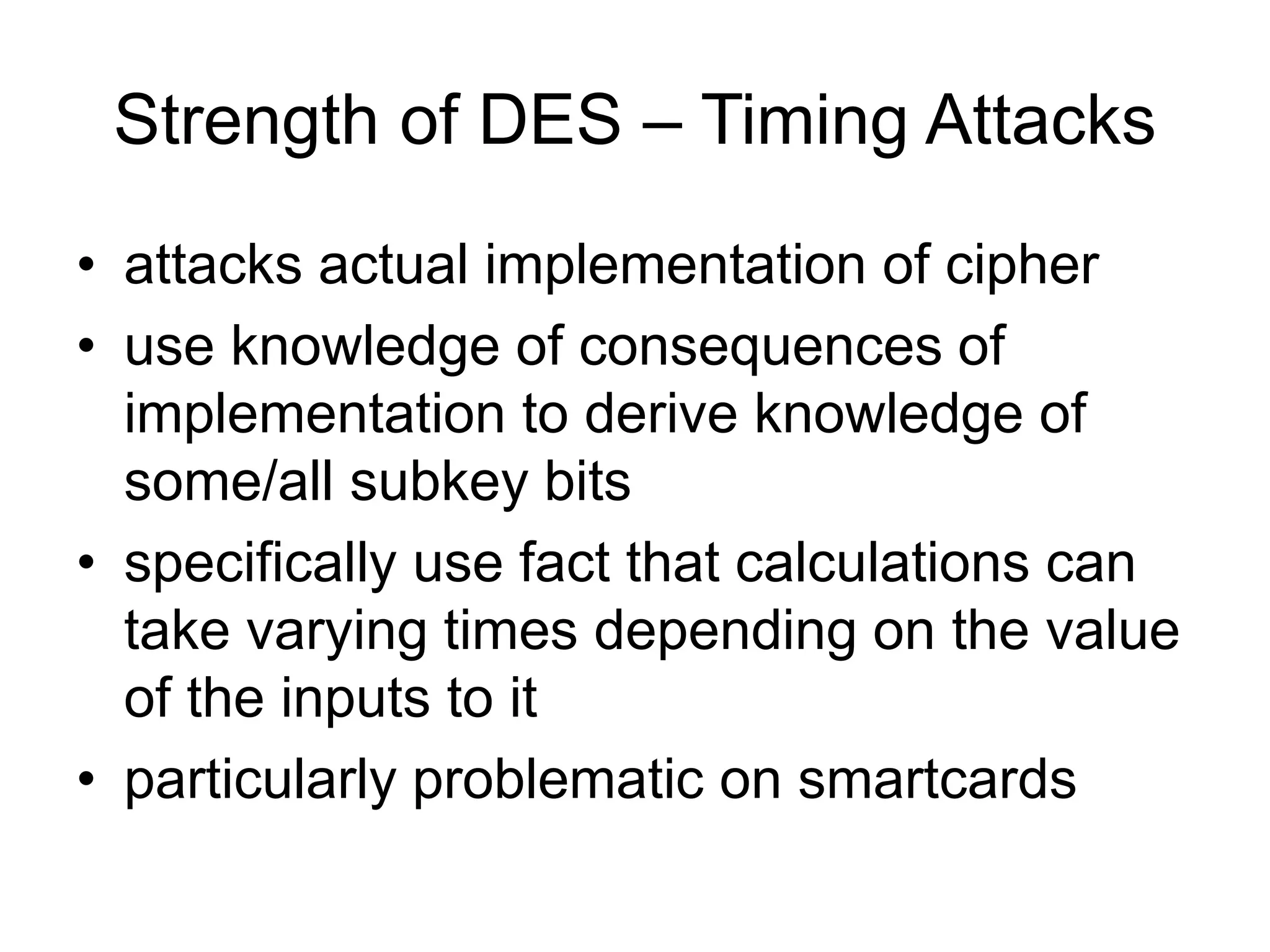Strength of DES – Timing Attacks
• attacks actual implementation of cipher
• use knowledge of consequences of
implementation to derive knowledge of
some/all subkey bits
• specifically use fact that calculations can
take varying times depending on the value
of the inputs to it
• particularly problematic on smartcards
 
