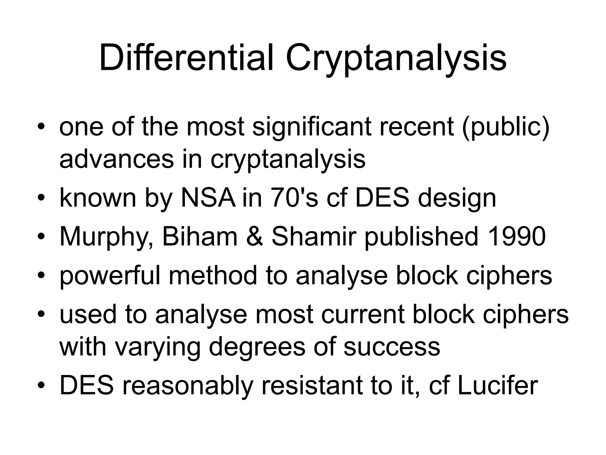 Differential Cryptanalysis
• one of the most significant recent (public)
advances in cryptanalysis
• known by NSA in 70's cf DES design
• Murphy, Biham & Shamir published 1990
• powerful method to analyse block ciphers
• used to analyse most current block ciphers
with varying degrees of success
• DES reasonably resistant to it, cf Lucifer
 