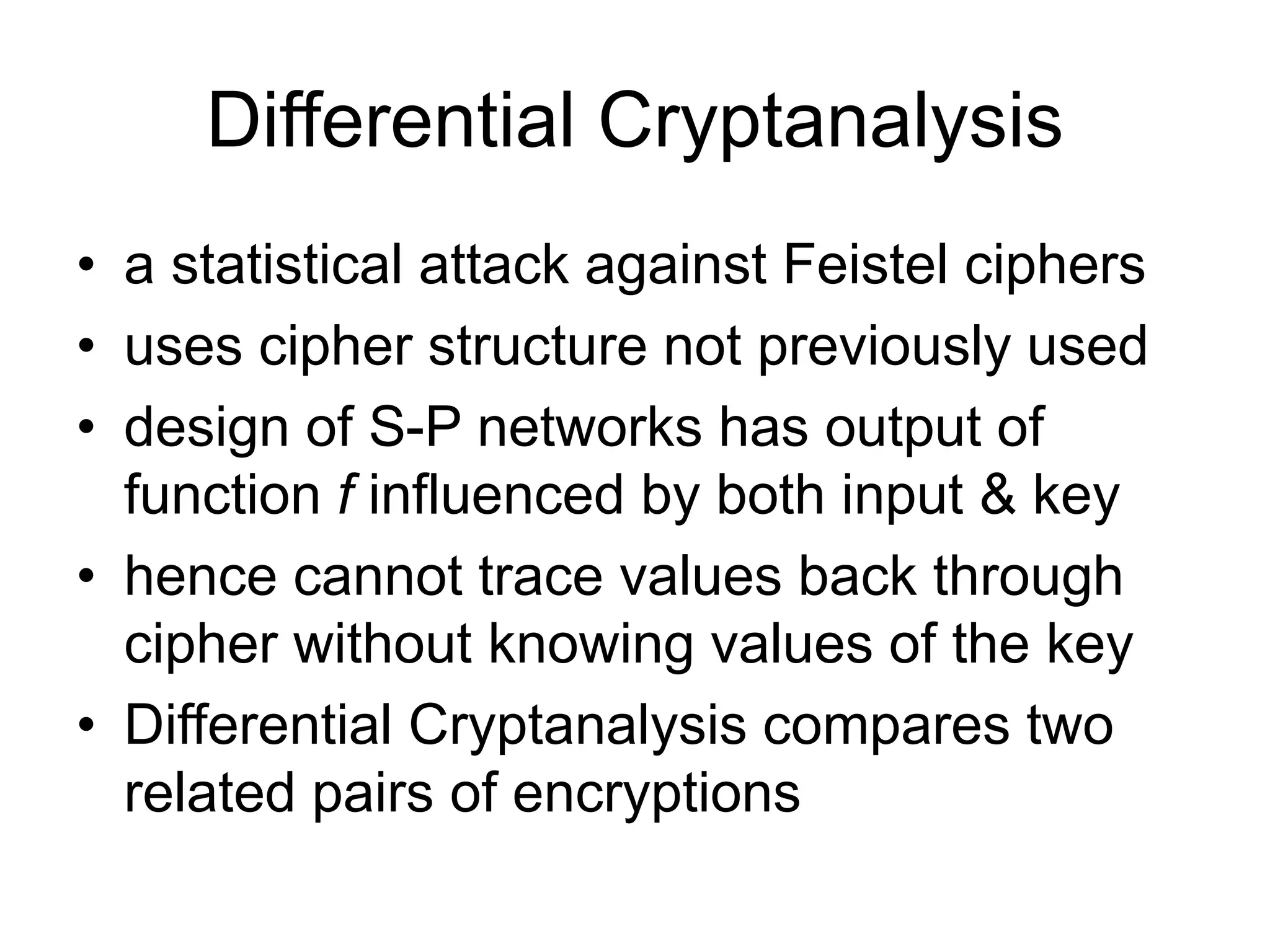 Differential Cryptanalysis
• a statistical attack against Feistel ciphers
• uses cipher structure not previously used
• design of S-P networks has output of
function f influenced by both input & key
• hence cannot trace values back through
cipher without knowing values of the key
• Differential Cryptanalysis compares two
related pairs of encryptions
 