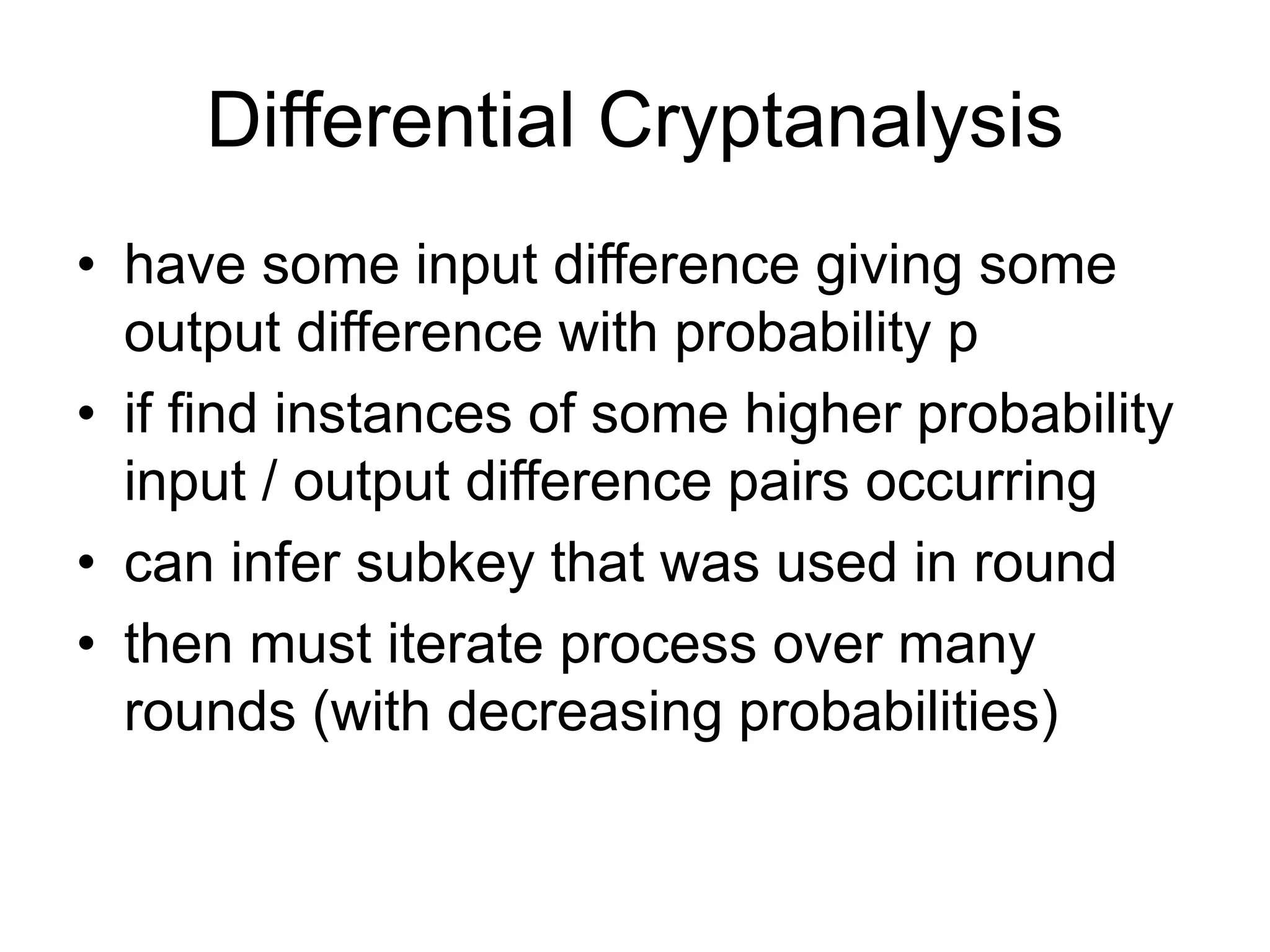 Differential Cryptanalysis
• have some input difference giving some
output difference with probability p
• if find instances of some higher probability
input / output difference pairs occurring
• can infer subkey that was used in round
• then must iterate process over many
rounds (with decreasing probabilities)
 