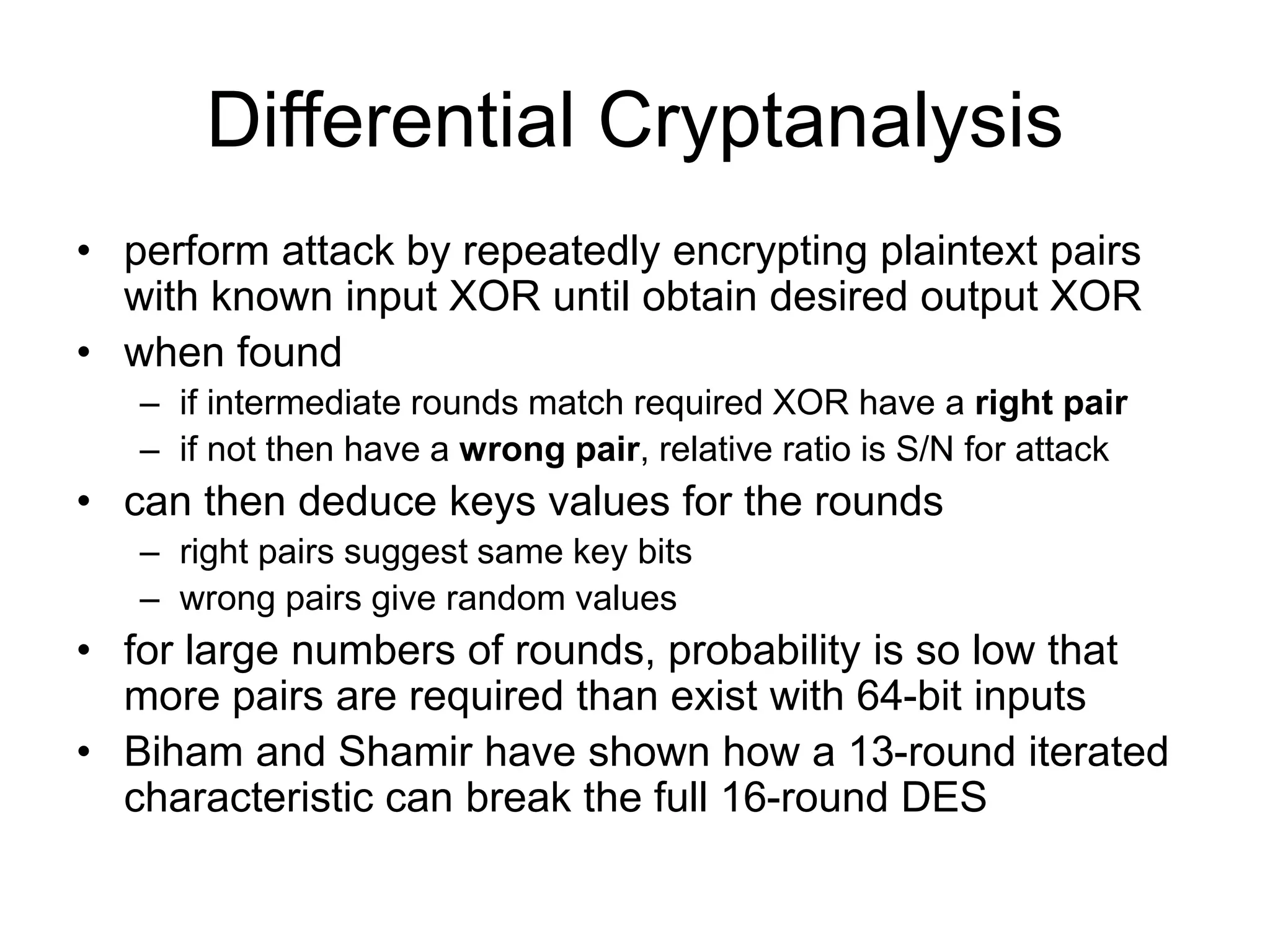 Differential Cryptanalysis
• perform attack by repeatedly encrypting plaintext pairs
with known input XOR until obtain desired output XOR
• when found
– if intermediate rounds match required XOR have a right pair
– if not then have a wrong pair, relative ratio is S/N for attack
• can then deduce keys values for the rounds
– right pairs suggest same key bits
– wrong pairs give random values
• for large numbers of rounds, probability is so low that
more pairs are required than exist with 64-bit inputs
• Biham and Shamir have shown how a 13-round iterated
characteristic can break the full 16-round DES
 