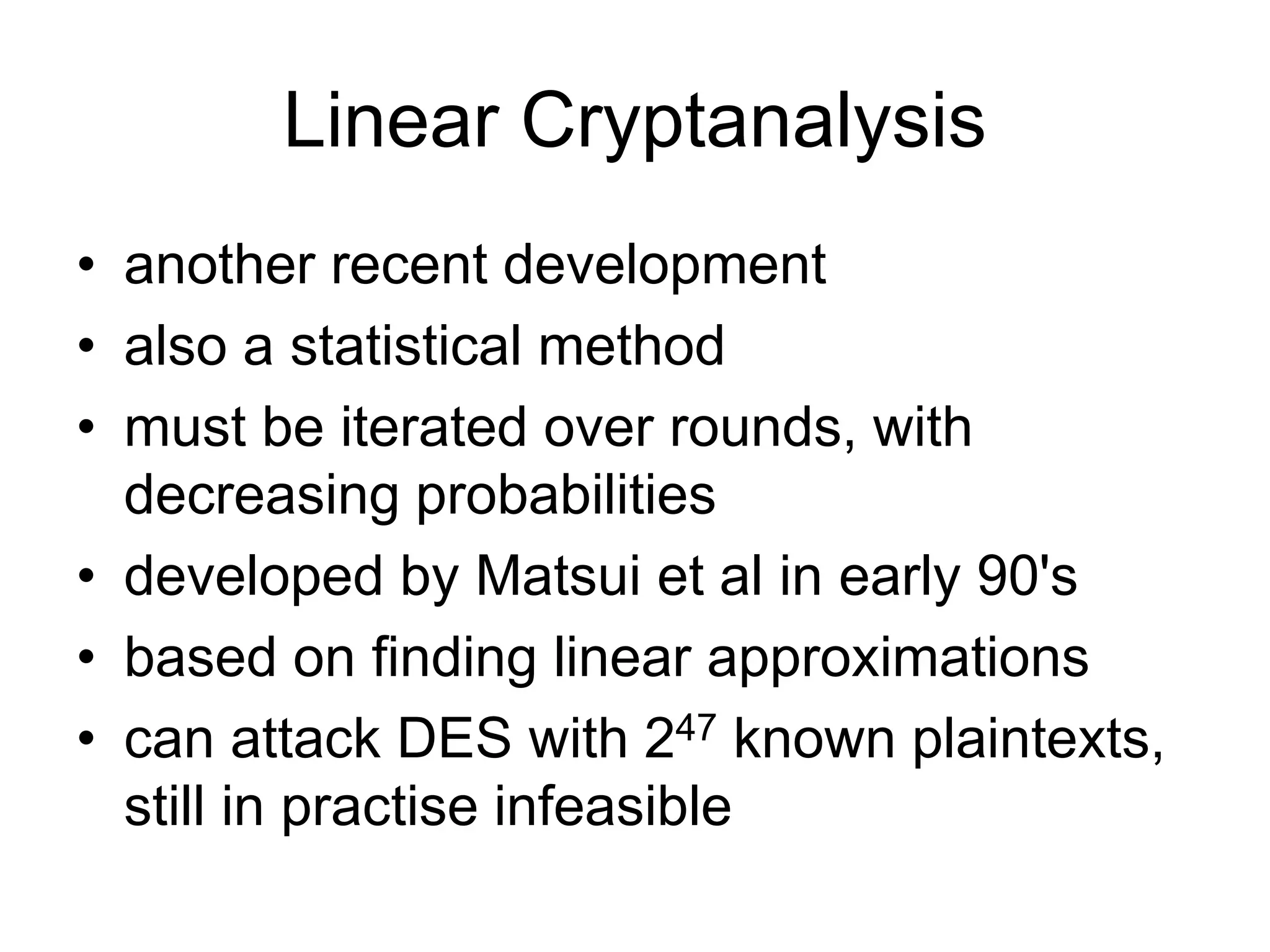 Linear Cryptanalysis
• another recent development
• also a statistical method
• must be iterated over rounds, with
decreasing probabilities
• developed by Matsui et al in early 90's
• based on finding linear approximations
• can attack DES with 247 known plaintexts,
still in practise infeasible
 