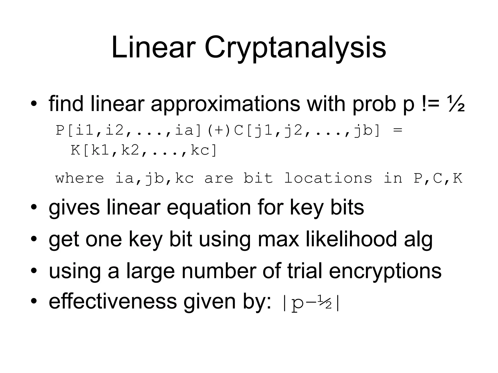 Linear Cryptanalysis
• find linear approximations with prob p != ½
P[i1,i2,...,ia](+)C[j1,j2,...,jb] =
K[k1,k2,...,kc]
where ia,jb,kc are bit locations in P,C,K
• gives linear equation for key bits
• get one key bit using max likelihood alg
• using a large number of trial encryptions
• effectiveness given by: |p–½|
 