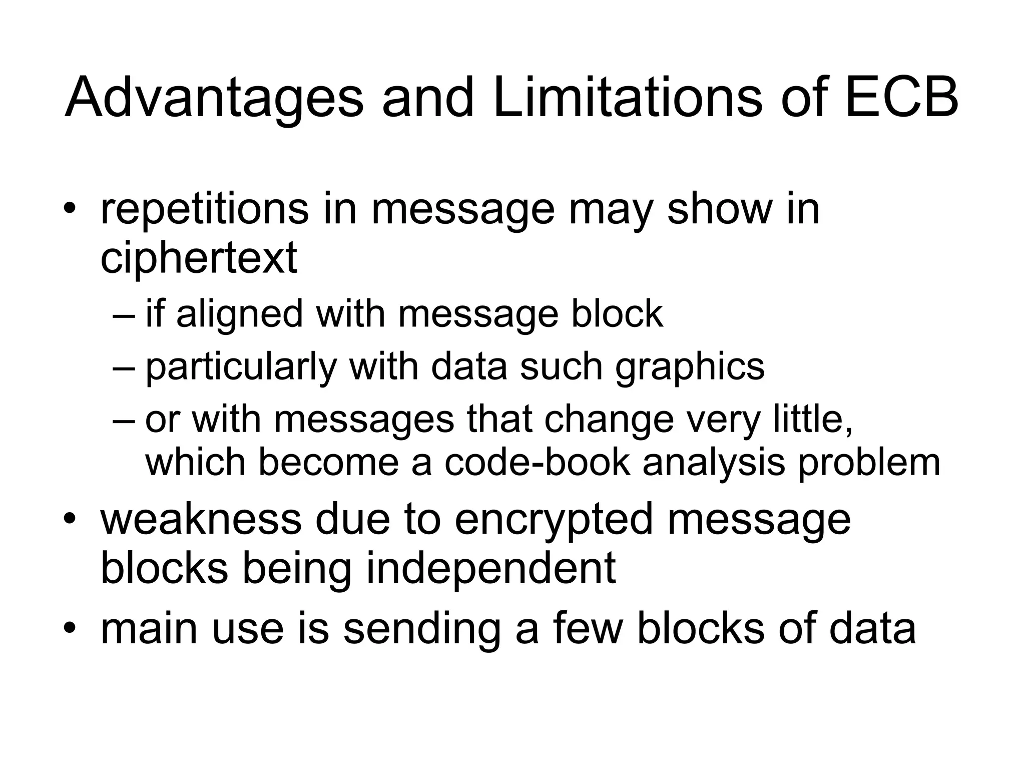 Advantages and Limitations of ECB
• repetitions in message may show in
ciphertext
– if aligned with message block
– particularly with data such graphics
– or with messages that change very little,
which become a code-book analysis problem
• weakness due to encrypted message
blocks being independent
• main use is sending a few blocks of data
 