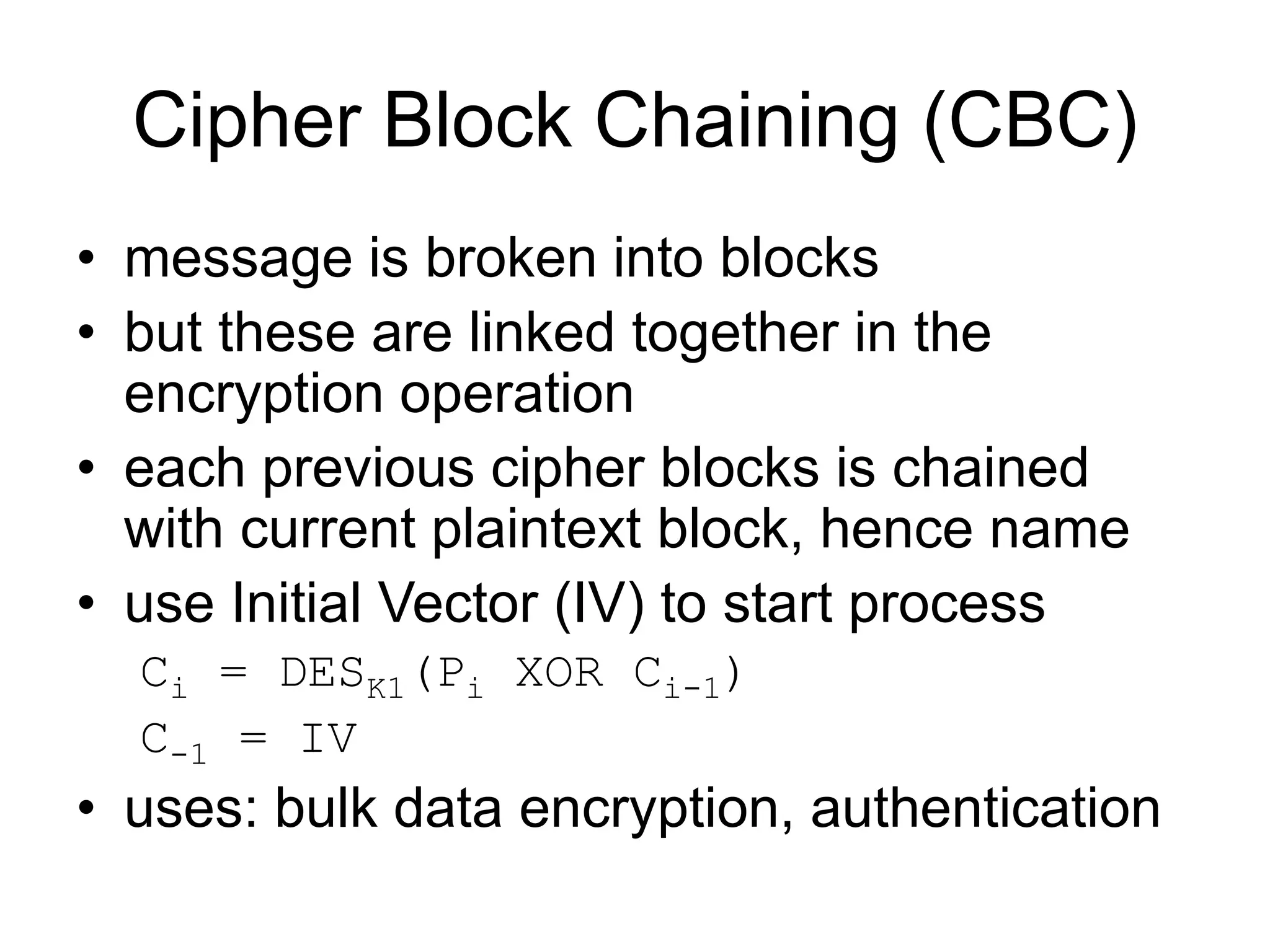 Cipher Block Chaining (CBC)
• message is broken into blocks
• but these are linked together in the
encryption operation
• each previous cipher blocks is chained
with current plaintext block, hence name
• use Initial Vector (IV) to start process
Ci = DESK1(Pi XOR Ci-1)
C-1 = IV
• uses: bulk data encryption, authentication
 