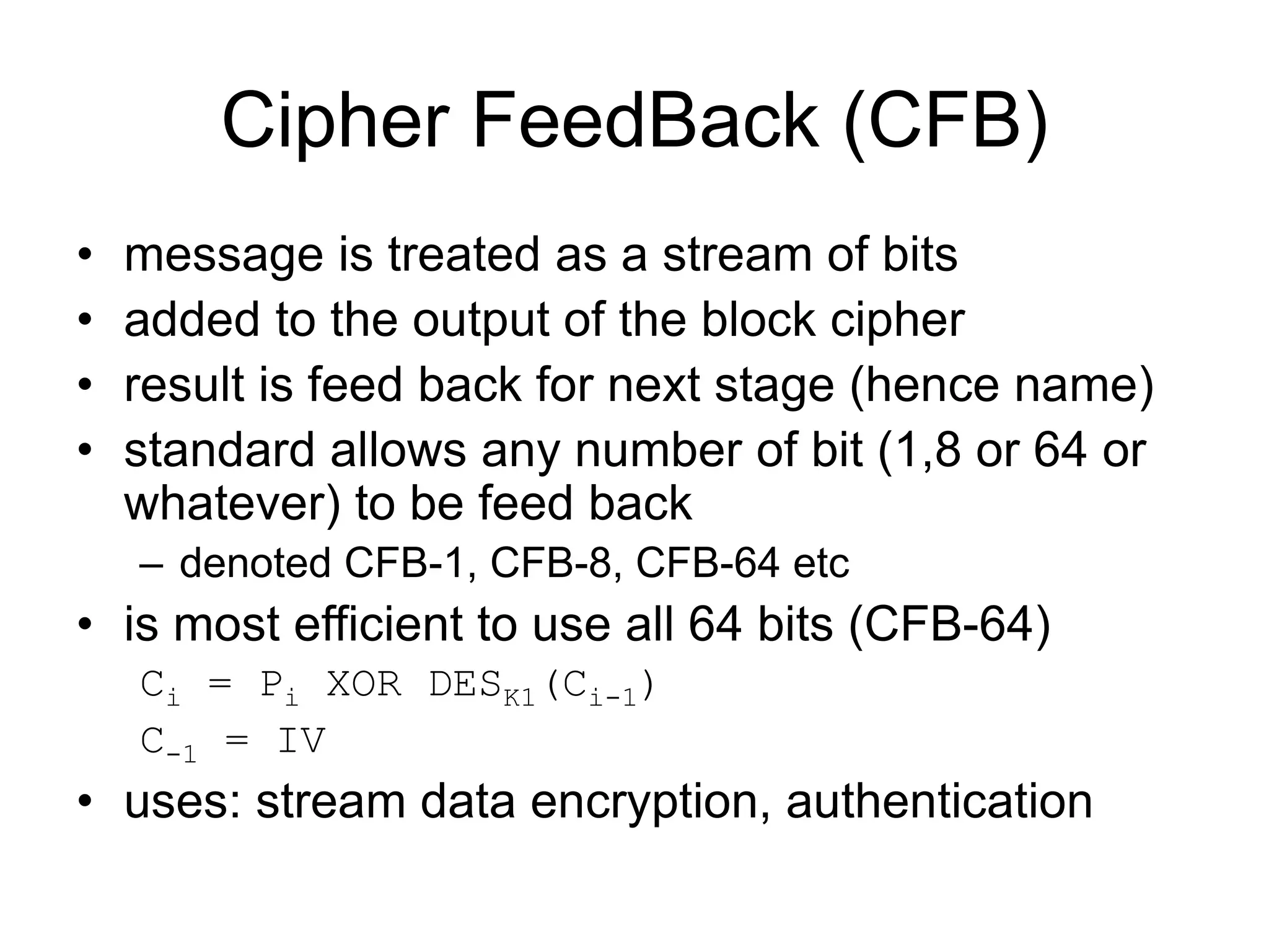 Cipher FeedBack (CFB)
• message is treated as a stream of bits
• added to the output of the block cipher
• result is feed back for next stage (hence name)
• standard allows any number of bit (1,8 or 64 or
whatever) to be feed back
– denoted CFB-1, CFB-8, CFB-64 etc
• is most efficient to use all 64 bits (CFB-64)
Ci = Pi XOR DESK1(Ci-1)
C-1 = IV
• uses: stream data encryption, authentication
 