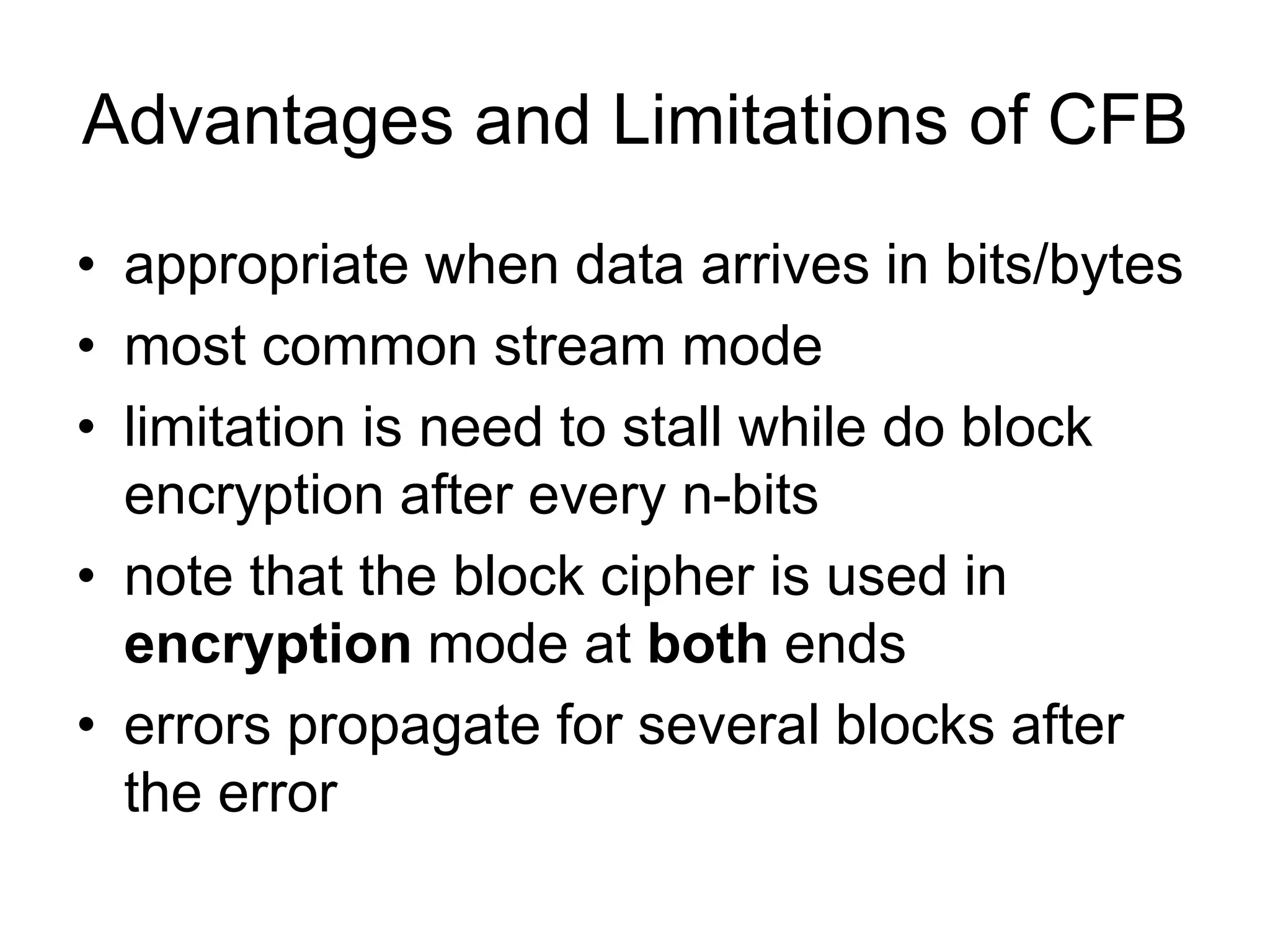 Advantages and Limitations of CFB
• appropriate when data arrives in bits/bytes
• most common stream mode
• limitation is need to stall while do block
encryption after every n-bits
• note that the block cipher is used in
encryption mode at both ends
• errors propagate for several blocks after
the error
 