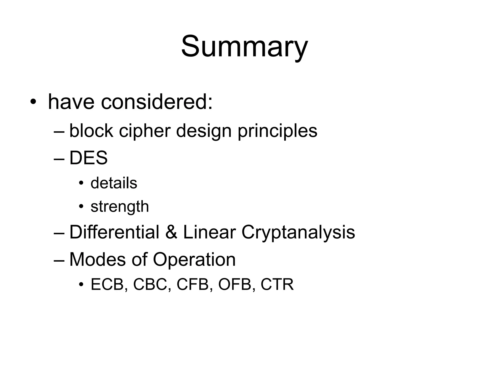 Summary
• have considered:
– block cipher design principles
– DES
• details
• strength
– Differential & Linear Cryptanalysis
– Modes of Operation
• ECB, CBC, CFB, OFB, CTR
 