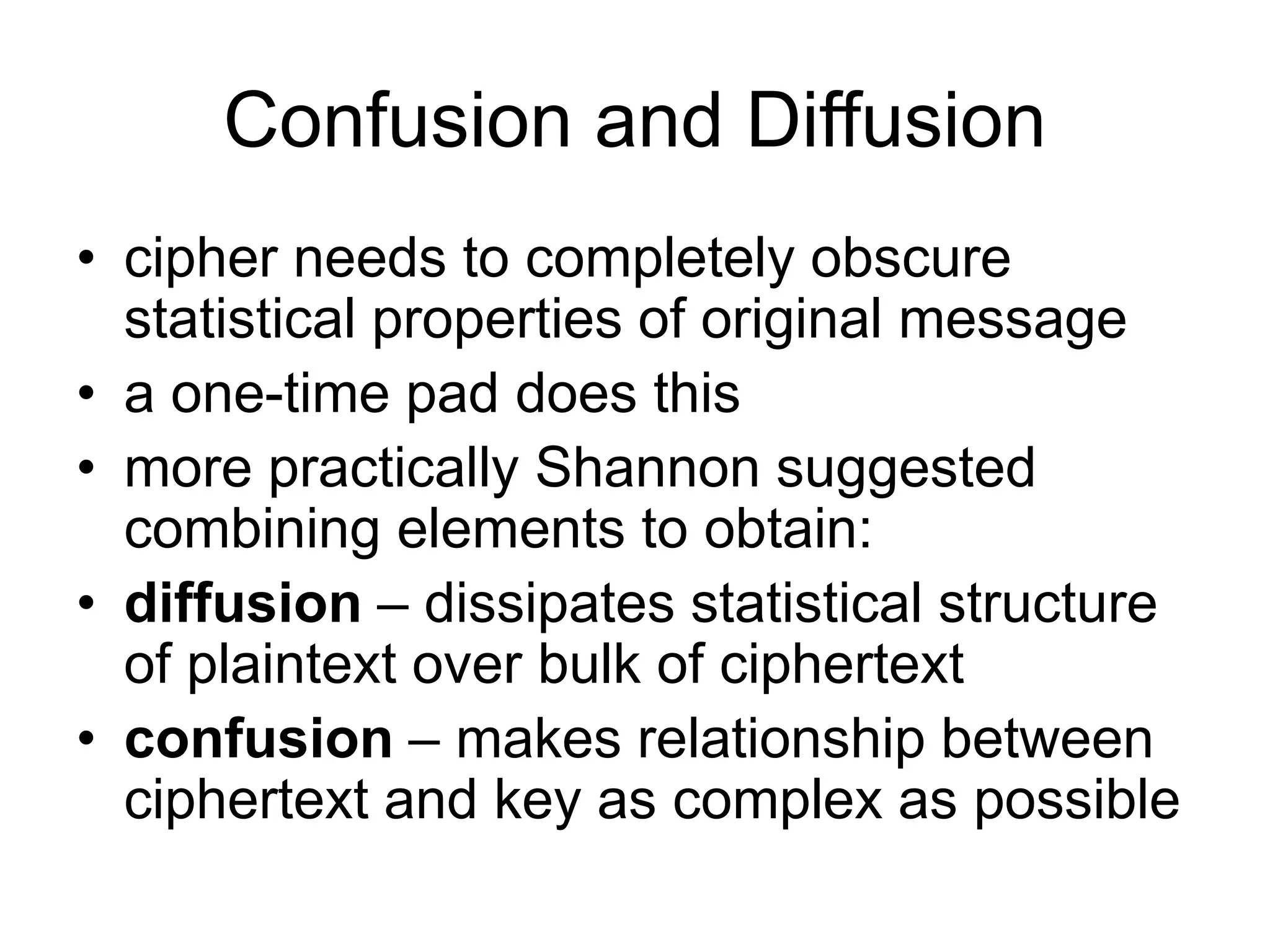 Confusion and Diffusion
• cipher needs to completely obscure
statistical properties of original message
• a one-time pad does this
• more practically Shannon suggested
combining elements to obtain:
• diffusion – dissipates statistical structure
of plaintext over bulk of ciphertext
• confusion – makes relationship between
ciphertext and key as complex as possible
 